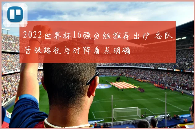 2022世界杯16强分组推荐出炉 各队晋级路径与对阵看点明确