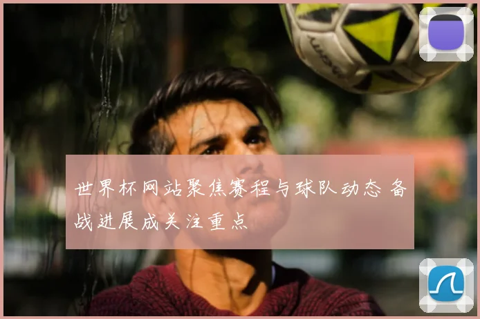 世界杯网站聚焦赛程与球队动态 备战进展成关注重点