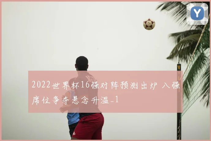 2022世界杯16强对阵预测出炉 八强席位争夺悬念升温_1
