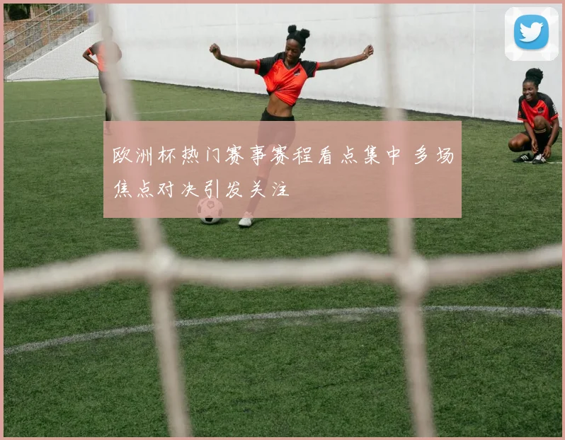 欧洲杯热门赛事赛程看点集中 多场焦点对决引发关注