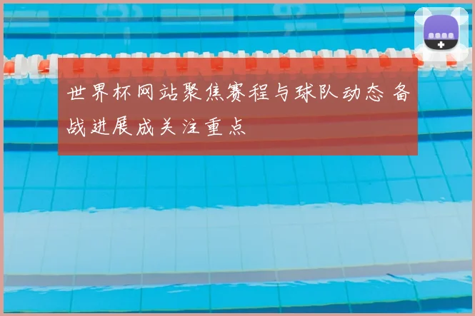 世界杯网站聚焦赛程与球队动态 备战进展成关注重点