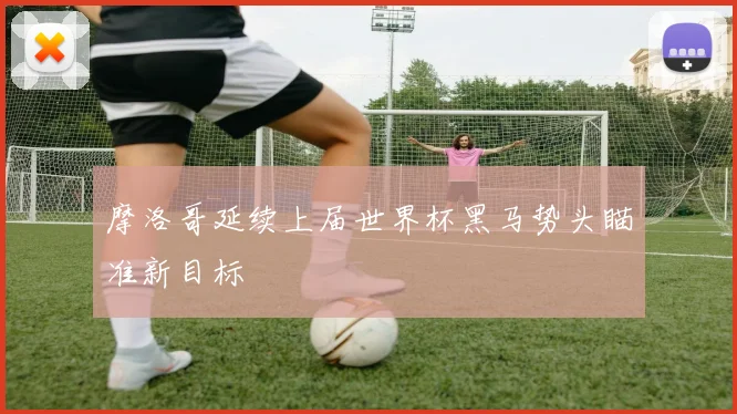 摩洛哥延续上届世界杯黑马势头瞄准新目标
