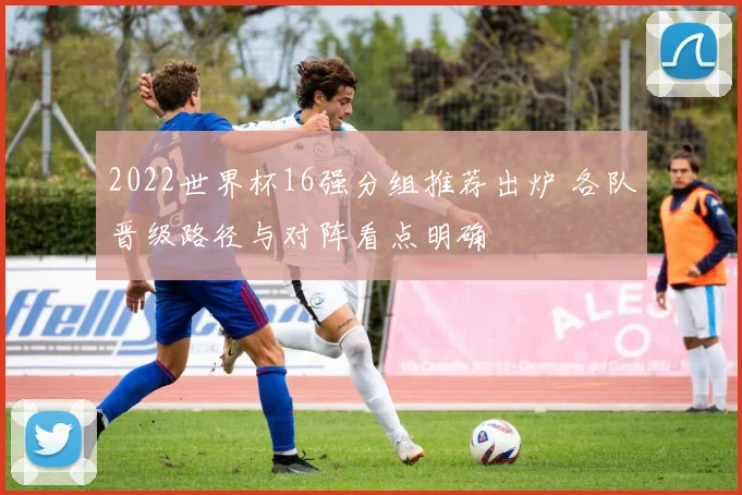 2022世界杯16强分组推荐出炉 各队晋级路径与对阵看点明确