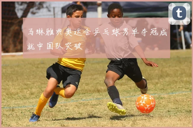 马琳雅典奥运会乒乓球男单夺冠成就中国队突破