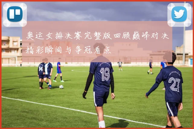 奥运女排决赛完整版回顾巅峰对决精彩瞬间与争冠看点