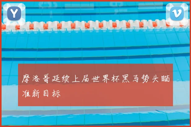 摩洛哥延续上届世界杯黑马势头瞄准新目标