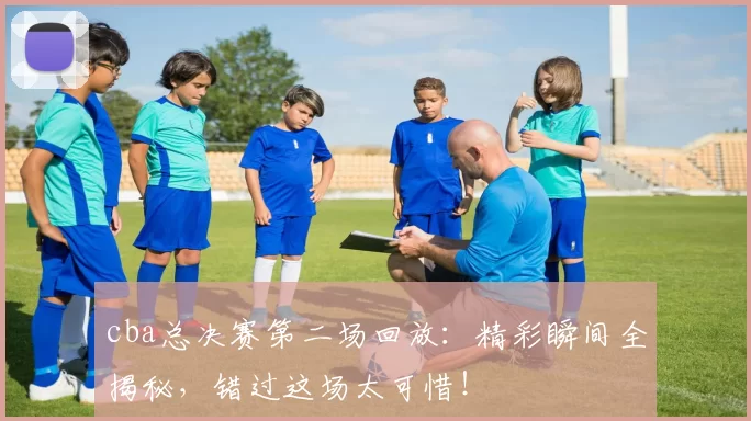 cba总决赛第二场回放：精彩瞬间全揭秘，错过这场太可惜！