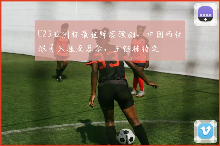 U23亚洲杯最佳阵容预测，中国两位球员入选没悬念，王钰栋待定