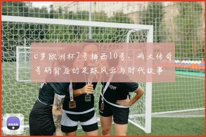 c罗欧洲杯7号梅西10号，两大传奇号码背后的足球风云与时代故事