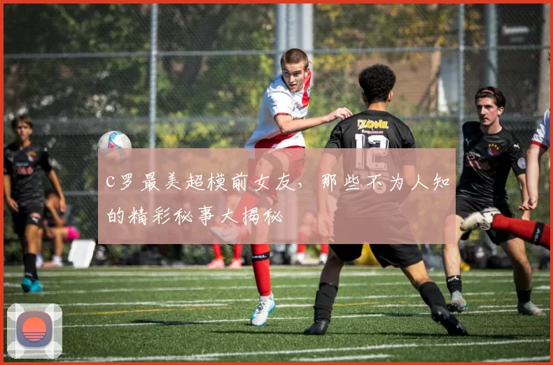 c罗最美超模前女友，那些不为人知的精彩秘事大揭秘