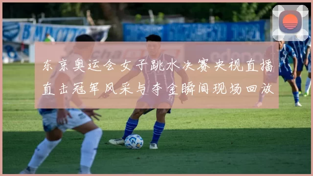 东京奥运会女子跳水决赛央视直播直击冠军风采与夺金瞬间现场回放