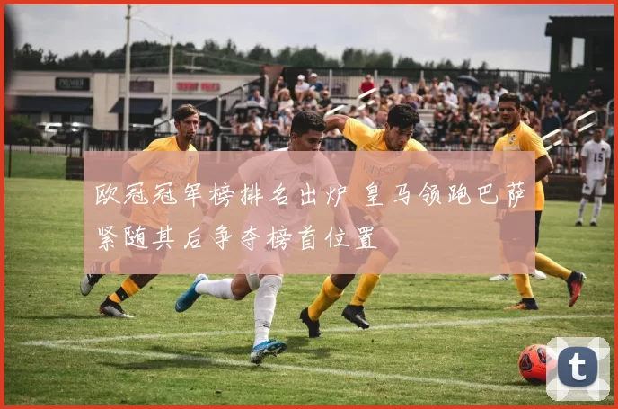 欧冠冠军榜排名出炉 皇马领跑巴萨紧随其后争夺榜首位置