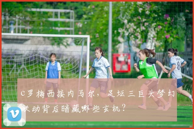 c罗梅西接内马尔，足坛三巨头梦幻联动背后暗藏哪些玄机？