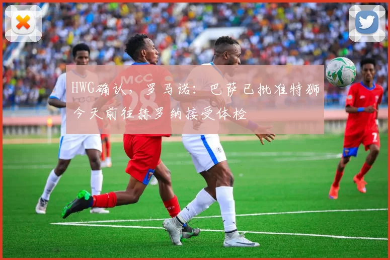 HWG确认，罗马诺：巴萨已批准特狮今天前往赫罗纳接受体检