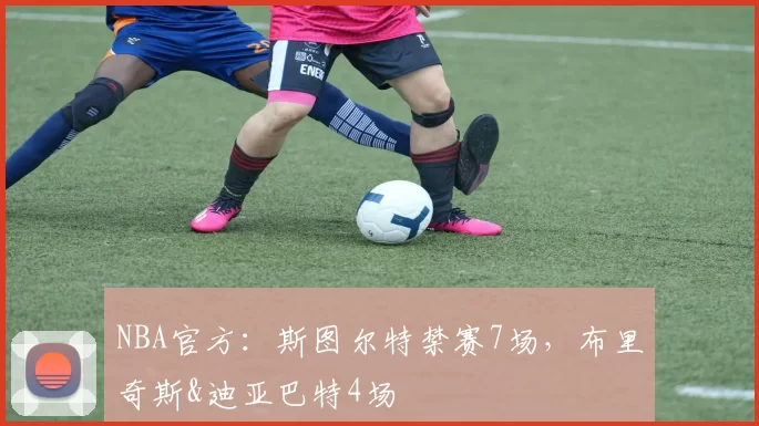 NBA官方：斯图尔特禁赛7场，布里奇斯&迪亚巴特4场