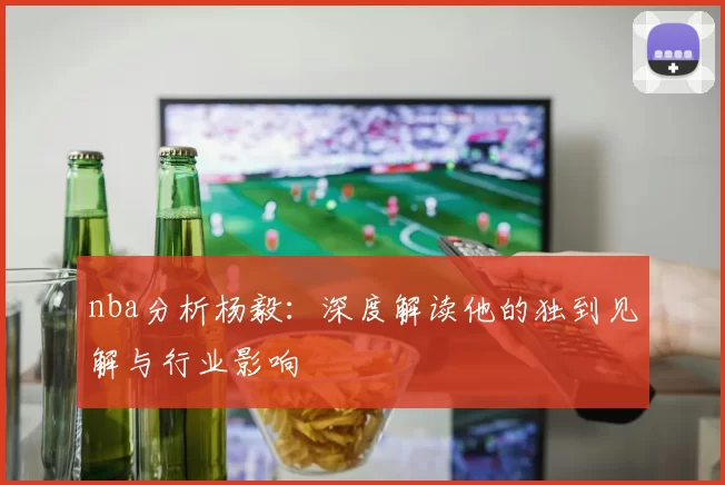 nba分析杨毅：深度解读他的独到见解与行业影响