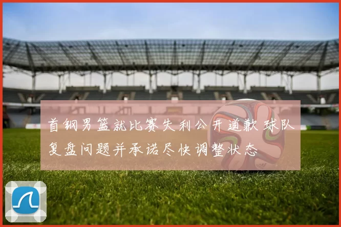 首钢男篮就比赛失利公开道歉 球队复盘问题并承诺尽快调整状态