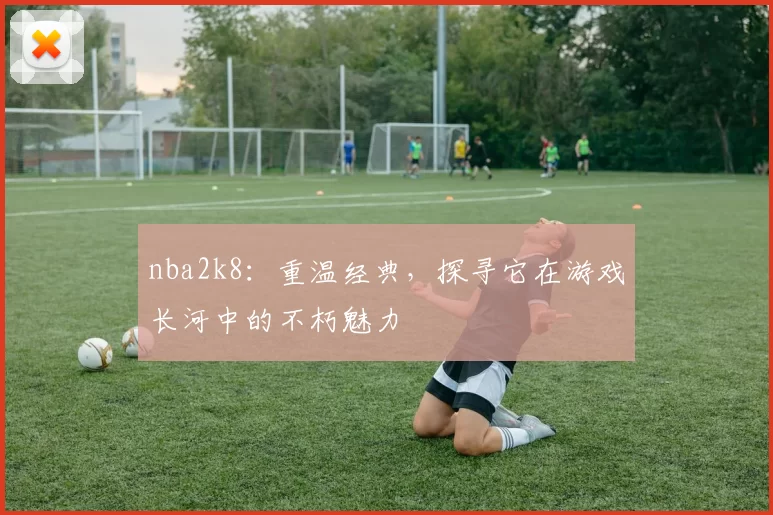 nba2k8：重温经典，探寻它在游戏长河中的不朽魅力