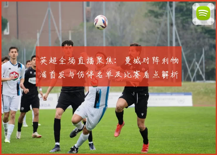 英超全场直播聚焦:曼城对阵利物浦首发与伤停名单及比赛看点解析