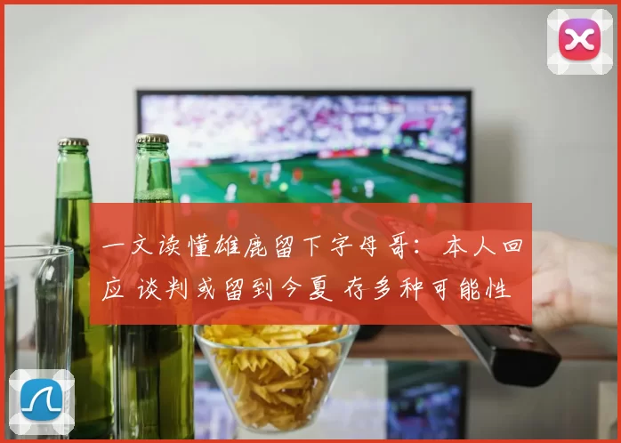 一文读懂雄鹿留下字母哥：本人回应 谈判或留到今夏 存多种可能性