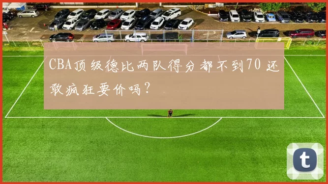 CBA顶级德比两队得分都不到70 还敢疯狂要价吗？