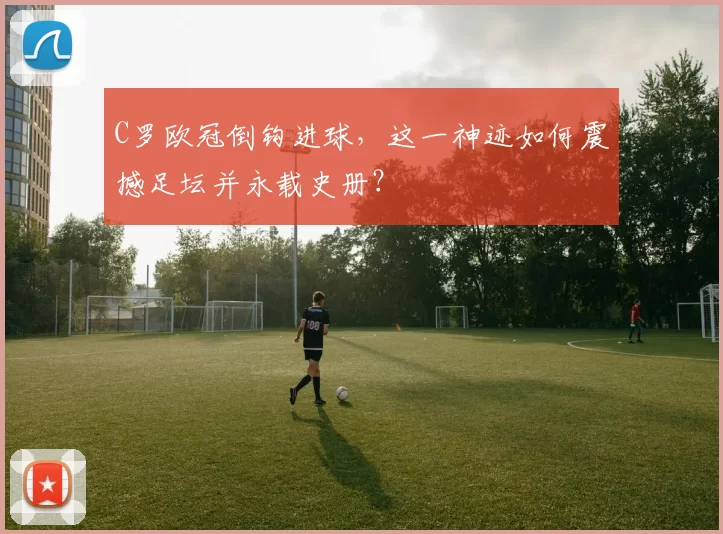 C罗欧冠倒钩进球，这一神迹如何震撼足坛并永载史册？