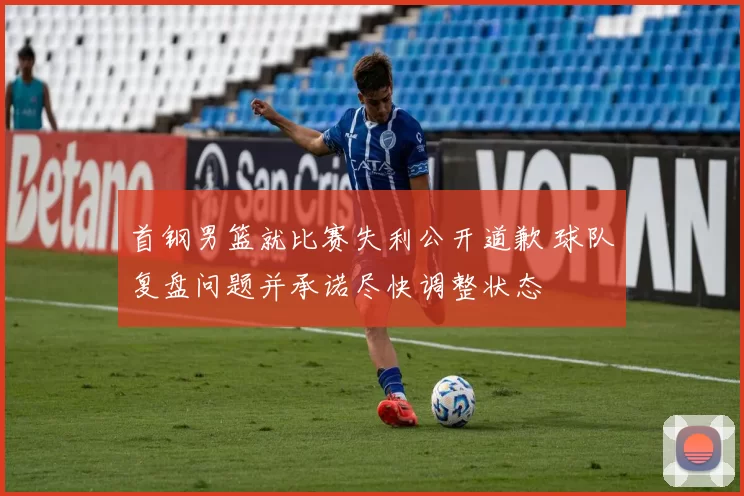 首钢男篮就比赛失利公开道歉 球队复盘问题并承诺尽快调整状态