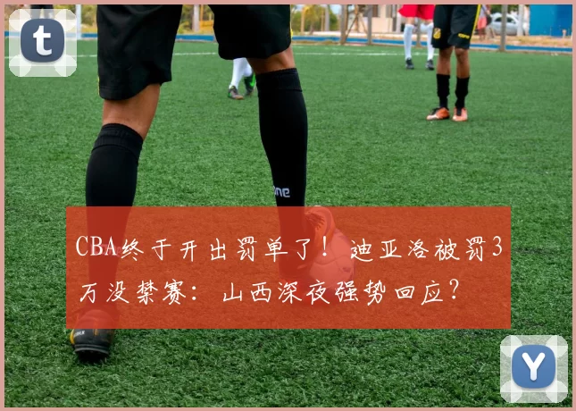 CBA终于开出罚单了！迪亚洛被罚3万没禁赛：山西深夜强势回应？